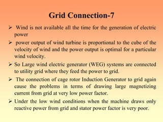 Grid Connection-7
¾ Wind is not available all the time for the generation of electric
power
¾ power output of wind turbine is proportional to the cube of the
velocity of wind and the power output is optimal for a particular
wind velocity.
¾ So Large wind electric generator (WEG) systems are connected
to utility grid where they feed the power to grid.
¾ The connection of cage rotor Induction Generator to grid again
cause the problems in terms of drawing large magnetizing
current from grid at very low power factor.
¾ Under the low wind conditions when the machine draws only
reactive power from grid and stator power factor is very poor.
 