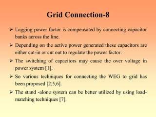 Grid Connection-8
¾ Lagging power factor is compensated by connecting capacitor
banks across the line.
¾ Depending on the active power generated these capacitors are
either cut-in or cut out to regulate the power factor.
¾ The switching of capacitors may cause the over voltage in
power system [1].
¾ So various techniques for connecting the WEG to grid has
been proposed [2,5,6].
¾ The stand -alone system can be better utilized by using load-
matching techniques [7].
 