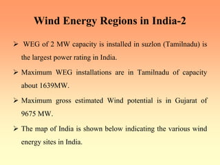 Wind Energy Regions in India-2
¾ WEG of 2 MW capacity is installed in suzlon (Tamilnadu) is
the largest power rating in India.
¾ Maximum WEG installations are in Tamilnadu of capacity
about 1639MW.
¾ Maximum gross estimated Wind potential is in Gujarat of
9675 MW.
¾ The map of India is shown below indicating the various wind
energy sites in India.
 