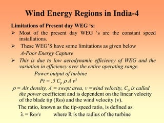 Wind Energy Regions in India-4
Limitations of Present day WEG ‘s:
¾ Most of the present day WEG ‘s are the constant speed
installations.
¾ These WEG’S have some limitations as given below
A-Poor Energy Capture
¾ This is due to low aerodynamic efficiency of WEG and the
variation in efficiency over the entire operating range.
Power output of turbine
Pt = .5 Cp ρ A v3
ρ = Air density, A = swept area, v =wind velocity, Cp is called
the power coefficient and is dependent on the linear velocity
of the blade tip (Rω) and the wind velocity (v).
The ratio, known as the tip-speed ratio, is defined as
λ = Rω/v where R is the radius of the turbine
 