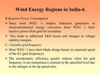 Wind Energy Regions in India-6
B-Reactive Power Consumption
¾ Since most WEG ‘s employ induction generators as
electromechanical energy converters these WEG ‘s draw
reactive power from grid for excitation.
¾ This leads to additional T&D losses and changes in voltage
stability margins.
C- Unstable grid frequency
¾ Most WEG ‘s have their blade design based on expected speed
of the IG (grid frequency).
¾ The aerodynamic efficiency greatly reduces when the grid
frequency is not maintained a constant at the specified level due
to the changes in the tip speed ratio.
 