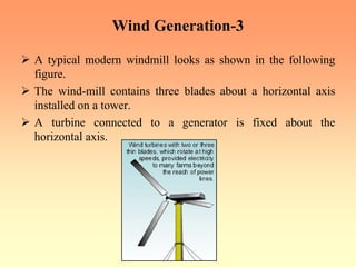 Wind Generation-3
¾ A typical modern windmill looks as shown in the following
figure.
¾ The wind-mill contains three blades about a horizontal axis
installed on a tower.
¾ A turbine connected to a generator is fixed about the
horizontal axis.
 