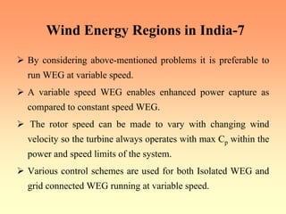 Wind Energy Regions in India-7
¾ By considering above-mentioned problems it is preferable to
run WEG at variable speed.
¾ A variable speed WEG enables enhanced power capture as
compared to constant speed WEG.
¾ The rotor speed can be made to vary with changing wind
velocity so the turbine always operates with max Cp within the
power and speed limits of the system.
¾ Various control schemes are used for both Isolated WEG and
grid connected WEG running at variable speed.
 