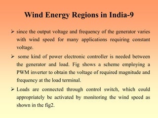 Wind Energy Regions in India-9
¾ since the output voltage and frequency of the generator varies
with wind speed for many applications requiring constant
voltage.
¾ some kind of power electronic controller is needed between
the generator and load. Fig shows a scheme employing a
PWM inverter to obtain the voltage of required magnitude and
frequency at the load terminal.
¾ Loads are connected through control switch, which could
appropriately be activated by monitoring the wind speed as
shown in the fig2.
 