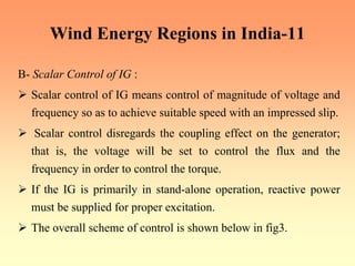 Wind Energy Regions in India-11
B- Scalar Control of IG :
¾ Scalar control of IG means control of magnitude of voltage and
frequency so as to achieve suitable speed with an impressed slip.
¾ Scalar control disregards the coupling effect on the generator;
that is, the voltage will be set to control the flux and the
frequency in order to control the torque.
¾ If the IG is primarily in stand-alone operation, reactive power
must be supplied for proper excitation.
¾ The overall scheme of control is shown below in fig3.
 