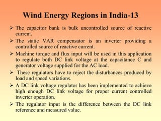 Wind Energy Regions in India-13
¾ The capacitor bank is bulk uncontrolled source of reactive
current.
¾ The static VAR compensator is an inverter providing a
controlled source of reactive current.
¾ Machine torque and flux input will be used in this application
to regulate both DC link voltage at the capacitance C and
generator voltage supplied for the AC load.
¾ These regulators have to reject the disturbances produced by
load and speed variations.
¾ A DC link voltage regulator has been implemented to achieve
high enough DC link voltage for proper current controlled
inverter operation.
¾ The regulator input is the difference between the DC link
reference and measured value.
 
