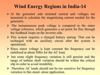 Wind Energy Regions in India-14
¾ At the generator side terminal current and voltages are
measured to calculate the magnetizing current needed for the
generator,
¾ The instantaneous peak voltage is compared to the stator
voltage reference, which generates a set point for flux through
the feedback loops on the inverter side.
¾ This system requires a charged battery startup. That can be
recharged with an auxiliary circuit after the system is
operational.
¾ Since stator voltage is kept constant the frequency can be
stabilized at about 50Hz for the AC load,
¾ but some slight frequency variation is still persists and the
range of turbine shaft variation should be within the critical
slip in order to avoid instability.
¾ Therefore AC loads should not be too sensitive for frequency
variation in this stand- alone application.
 