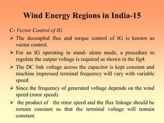 Wind Energy Regions in India-15
C- Vector Control of IG
¾ The decoupled flux and torque control of IG is known as
vector control.
¾ For an IG operating in stand- alone mode, a procedure to
regulate the output voltage is required as shown in the fig4.
¾ The DC link voltage across the capacitor is kept constant and
machine impressed terminal frequency will vary with variable
speed.
¾ Since the frequency of generated voltage depends on the wind
speed (rotor speed).
¾ the product of the rotor speed and the flux linkage should be
remain constant so that the terminal voltage will remain
constant.
 