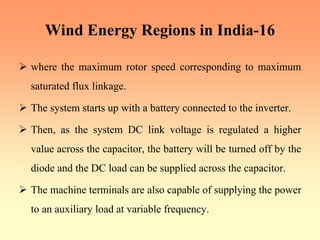 Wind Energy Regions in India-16
¾ where the maximum rotor speed corresponding to maximum
saturated flux linkage.
¾ The system starts up with a battery connected to the inverter.
¾ Then, as the system DC link voltage is regulated a higher
value across the capacitor, the battery will be turned off by the
diode and the DC load can be supplied across the capacitor.
¾ The machine terminals are also capable of supplying the power
to an auxiliary load at variable frequency.
 