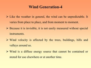 Wind Generation-4
¾ Like the weather in general, the wind can be unpredictable. It
varies from place to place, and from moment to moment.
¾ Because it is invisible, it is not easily measured without special
instruments.
¾ Wind velocity is affected by the trees, buildings, hills and
valleys around us.
¾ Wind is a diffuse energy source that cannot be contained or
stored for use elsewhere or at another time.
 