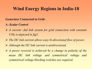 Wind Energy Regions in India-18
Generator Connected to Grid:
A -Scalar Control
¾ A current –fed link system for grid connection with constant
V/Hz is depicted in fig5.
¾ The DC link current allows easy bi-directional flow of power.
¾ Although the DC link current is unidirectional.
¾ A power reversal is achieved by a change in polarity of the
mean DC link voltage and symmetrical voltage and
symmetrical voltage blocking switches are required.
 