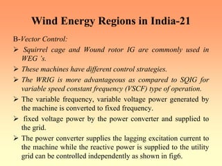 Wind Energy Regions in India-21
B-Vector Control:
¾ Squirrel cage and Wound rotor IG are commonly used in
WEG ’s.
¾ These machines have different control strategies.
¾ The WRIG is more advantageous as compared to SQIG for
variable speed constant frequency (VSCF) type of operation.
¾ The variable frequency, variable voltage power generated by
the machine is converted to fixed frequency.
¾ fixed voltage power by the power converter and supplied to
the grid.
¾ The power converter supplies the lagging excitation current to
the machine while the reactive power is supplied to the utility
grid can be controlled independently as shown in fig6.
 