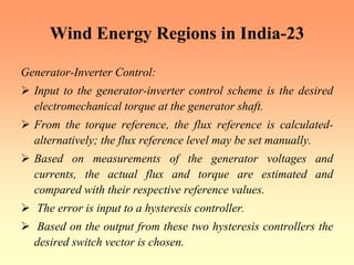 Wind Energy Regions in India-23
Generator-Inverter Control:
¾ Input to the generator-inverter control scheme is the desired
electromechanical torque at the generator shaft.
¾ From the torque reference, the flux reference is calculated-
alternatively; the flux reference level may be set manually.
¾ Based on measurements of the generator voltages and
currents, the actual flux and torque are estimated and
compared with their respective reference values.
¾ The error is input to a hysteresis controller.
¾ Based on the output from these two hysteresis controllers the
desired switch vector is chosen.
 