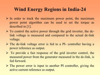 Wind Energy Regions in India-24
¾ In order to track the maximum power point, the maximum
power point algorithm can be used to set the torque as
described in [1].
¾ To control the active power through the grid inverter, the dc-
link voltage is measured and compared to the actual dc-link
voltage.
¾ The dc-link voltage error is fed to a PI- controller having a
power reference as output.
¾ To provide a fast response of the grid inverter control, the
measured power from the generator measured in the dc-link, is
fed forward.
¾ The power error is input to another PI controller, giving the
active current reference as output.
 