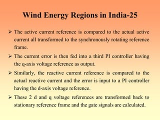 Wind Energy Regions in India-25
¾ The active current reference is compared to the actual active
current all transformed to the synchronously rotating reference
frame.
¾ The current error is then fed into a third PI controller having
the q-axis voltage reference as output.
¾ Similarly, the reactive current reference is compared to the
actual reactive current and the error is input to a PI controller
having the d-axis voltage reference.
¾ These 2 d and q voltage references are transformed back to
stationary reference frame and the gate signals are calculated.
 