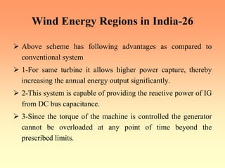 Wind Energy Regions in India-26
¾ Above scheme has following advantages as compared to
conventional system
¾ 1-For same turbine it allows higher power capture, thereby
increasing the annual energy output significantly.
¾ 2-This system is capable of providing the reactive power of IG
from DC bus capacitance.
¾ 3-Since the torque of the machine is controlled the generator
cannot be overloaded at any point of time beyond the
prescribed limits.
 