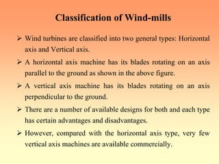 Classification of Wind-mills
¾ Wind turbines are classified into two general types: Horizontal
axis and Vertical axis.
¾ A horizontal axis machine has its blades rotating on an axis
parallel to the ground as shown in the above figure.
¾ A vertical axis machine has its blades rotating on an axis
perpendicular to the ground.
¾ There are a number of available designs for both and each type
has certain advantages and disadvantages.
¾ However, compared with the horizontal axis type, very few
vertical axis machines are available commercially.
 