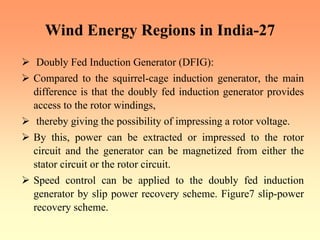 Wind Energy Regions in India-27
¾ Doubly Fed Induction Generator (DFIG):
¾ Compared to the squirrel-cage induction generator, the main
difference is that the doubly fed induction generator provides
access to the rotor windings,
¾ thereby giving the possibility of impressing a rotor voltage.
¾ By this, power can be extracted or impressed to the rotor
circuit and the generator can be magnetized from either the
stator circuit or the rotor circuit.
¾ Speed control can be applied to the doubly fed induction
generator by slip power recovery scheme. Figure7 slip-power
recovery scheme.
 