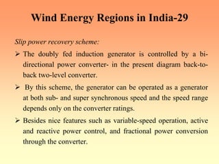 Wind Energy Regions in India-29
Slip power recovery scheme:
¾ The doubly fed induction generator is controlled by a bi-
directional power converter- in the present diagram back-to-
back two-level converter.
¾ By this scheme, the generator can be operated as a generator
at both sub- and super synchronous speed and the speed range
depends only on the converter ratings.
¾ Besides nice features such as variable-speed operation, active
and reactive power control, and fractional power conversion
through the converter.
 