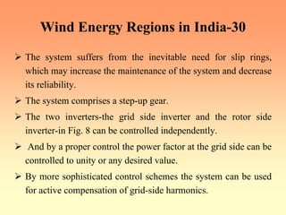 Wind Energy Regions in India-30
¾ The system suffers from the inevitable need for slip rings,
which may increase the maintenance of the system and decrease
its reliability.
¾ The system comprises a step-up gear.
¾ The two inverters-the grid side inverter and the rotor side
inverter-in Fig. 8 can be controlled independently.
¾ And by a proper control the power factor at the grid side can be
controlled to unity or any desired value.
¾ By more sophisticated control schemes the system can be used
for active compensation of grid-side harmonics.
 
