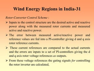 Wind Energy Regions in India-31
Rotor-Converter Control Scheme :
¾ Inputs to the control structure are the desired active and reactive
power along with the measured rotor currents and measured
active and reactive power.
¾ The error between measured active/reactive power and
reference values are fed into a PI-controller giving d and q axis
rotor reference currents.
¾ These current references are compared to the actual currents
and the errors are inputs to a set of PI-controllers giving the d
and q axis rotor voltage references as outputs.
¾ From these voltage references the gating signals for controlling
the rotor inverter are calculated,
 