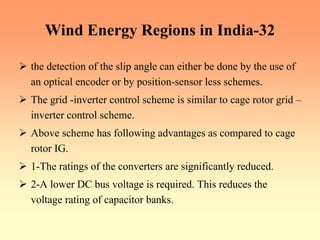 Wind Energy Regions in India-32
¾ the detection of the slip angle can either be done by the use of
an optical encoder or by position-sensor less schemes.
¾ The grid -inverter control scheme is similar to cage rotor grid –
inverter control scheme.
¾ Above scheme has following advantages as compared to cage
rotor IG.
¾ 1-The ratings of the converters are significantly reduced.
¾ 2-A lower DC bus voltage is required. This reduces the
voltage rating of capacitor banks.
 