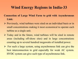 Wind Energy Regions in India-33
Connection of Large Wind Farm to grid with Asynchronous
Link:
¾ Previously, wind turbines were sited on an individual basis or in
small concentrations making it most economical to operate each
turbine as a single unit.
¾ Today and in the future, wind turbines will be sited in remote
areas (including off-shore sites) and in large concentrations
counting up to several hundred megawatts of installed power.
¾ For such a large system, using asynchronous link can give the
best interconnection to grid especially for weak AC system.
HVDC system can give such type of asynchronous link.
 