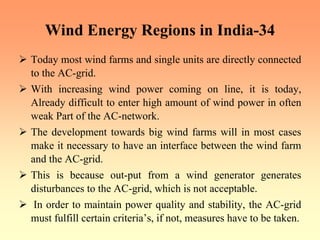Wind Energy Regions in India-34
¾ Today most wind farms and single units are directly connected
to the AC-grid.
¾ With increasing wind power coming on line, it is today,
Already difficult to enter high amount of wind power in often
weak Part of the AC-network.
¾ The development towards big wind farms will in most cases
make it necessary to have an interface between the wind farm
and the AC-grid.
¾ This is because out-put from a wind generator generates
disturbances to the AC-grid, which is not acceptable.
¾ In order to maintain power quality and stability, the AC-grid
must fulfill certain criteria’s, if not, measures have to be taken.
 