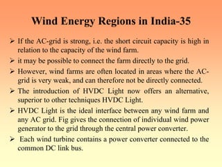 Wind Energy Regions in India-35
¾ If the AC-grid is strong, i.e. the short circuit capacity is high in
relation to the capacity of the wind farm.
¾ it may be possible to connect the farm directly to the grid.
¾ However, wind farms are often located in areas where the AC-
grid is very weak, and can therefore not be directly connected.
¾ The introduction of HVDC Light now offers an alternative,
superior to other techniques HVDC Light.
¾ HVDC Light is the ideal interface between any wind farm and
any AC grid. Fig gives the connection of individual wind power
generator to the grid through the central power converter.
¾ Each wind turbine contains a power converter connected to the
common DC link bus.
 