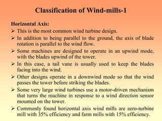 Classification of Wind-mills-1
Horizontal Axis:
¾ This is the most common wind turbine design.
¾ In addition to being parallel to the ground, the axis of blade
rotation is parallel to the wind flow.
¾ Some machines are designed to operate in an upwind mode,
with the blades upwind of the tower.
¾ In this case, a tail vane is usually used to keep the blades
facing into the wind.
¾ Other designs operate in a downwind mode so that the wind
passes the tower before striking the blades.
¾ Some very large wind turbines use a motor-driven mechanism
that turns the machine in response to a wind direction sensor
mounted on the tower.
¾ Commonly found horizontal axis wind mills are aero-turbine
mill with 35% efficiency and farm mills with 15% efficiency.
 