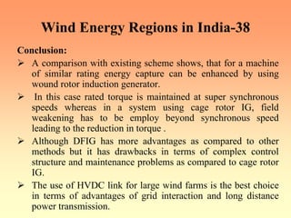 Wind Energy Regions in India-38
Conclusion:
¾ A comparison with existing scheme shows, that for a machine
of similar rating energy capture can be enhanced by using
wound rotor induction generator.
¾ In this case rated torque is maintained at super synchronous
speeds whereas in a system using cage rotor IG, field
weakening has to be employ beyond synchronous speed
leading to the reduction in torque .
¾ Although DFIG has more advantages as compared to other
methods but it has drawbacks in terms of complex control
structure and maintenance problems as compared to cage rotor
IG.
¾ The use of HVDC link for large wind farms is the best choice
in terms of advantages of grid interaction and long distance
power transmission.
 