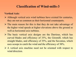 Classification of Wind-mills-3
Vertical Axis:
¾ Although vertical axis wind turbines have existed for centuries,
they are not as common as their horizontal counterparts.
¾ The main reason for this is that they do not take advantage of
the higher wind speeds at higher elevations above the ground as
well as horizontal axis turbines.
¾ The basic vertical axis designs are the Darrieus, which has
curved blades and efficiency of 35%, the Giromill, which has
straight blades, and efficiency of 35%, and the Savonius, which
uses scoops to catch the wind and the efficiency of 30%.
¾ A vertical axis machine need not be oriented with respect to
wind direction.
 