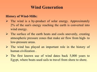 Wind Generation
History of Wind-Mills:
¾ The wind is a by-product of solar energy. Approximately
2% of the sun's energy reaching the earth is converted into
wind energy.
¾ The surface of the earth heats and cools unevenly, creating
atmospheric pressure zones that make air flow from high- to
low-pressure areas.
¾ The wind has played an important role in the history of
human civilization .
¾ The first known use of wind dates back 5,000 years to
Egypt, where boats used sails to travel from shore to shore.
 