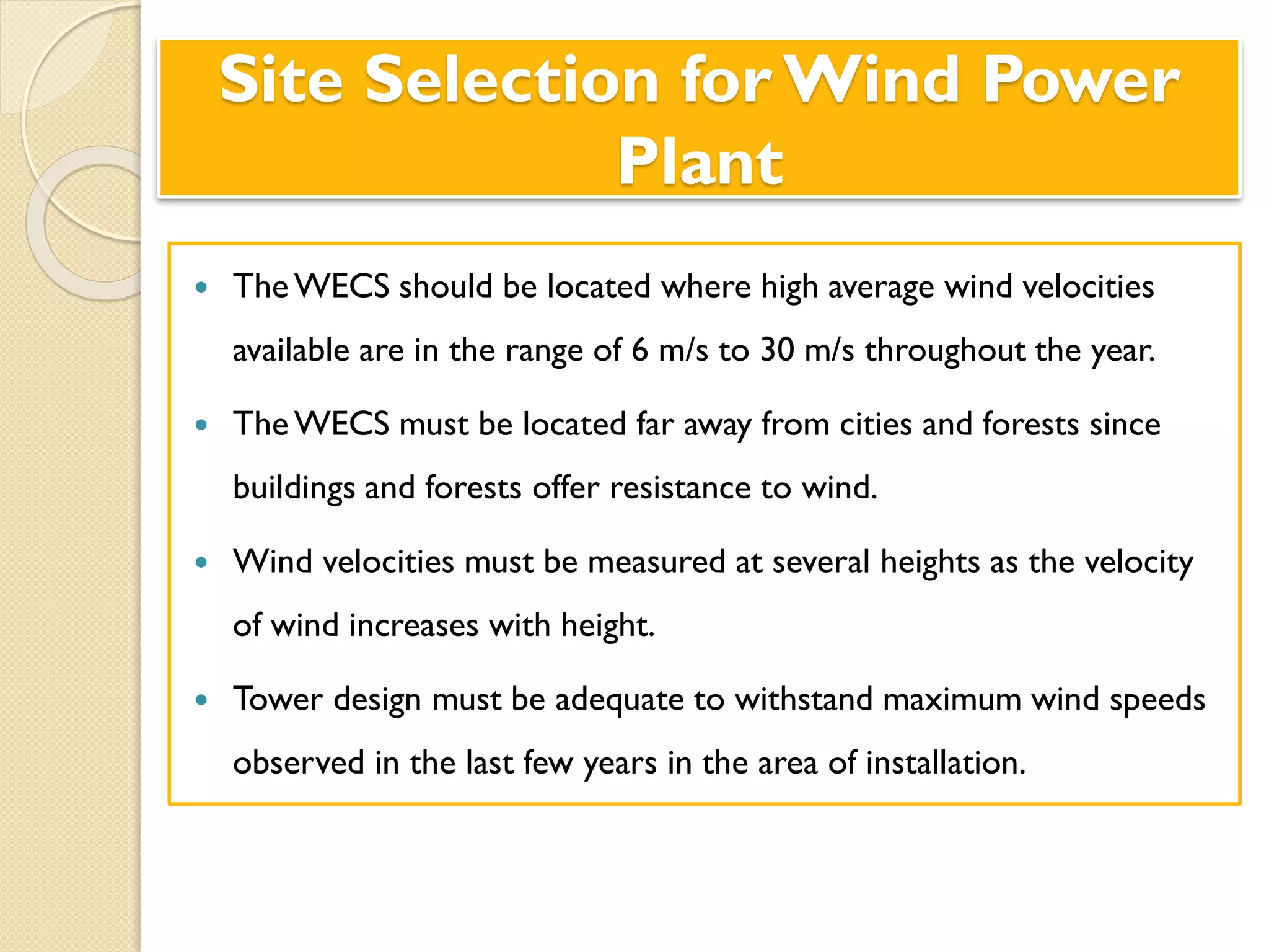 Site Selection for Wind Power
Plant
 The WECS should be located where high average wind velocities
available are in the range of 6 m/s to 30 m/s throughout the year.
 TheWECS must be located far away from cities and forests since
buildings and forests offer resistance to wind.
 Wind velocities must be measured at several heights as the velocity
of wind increases with height.
 Tower design must be adequate to withstand maximum wind speeds
observed in the last few years in the area of installation.
 