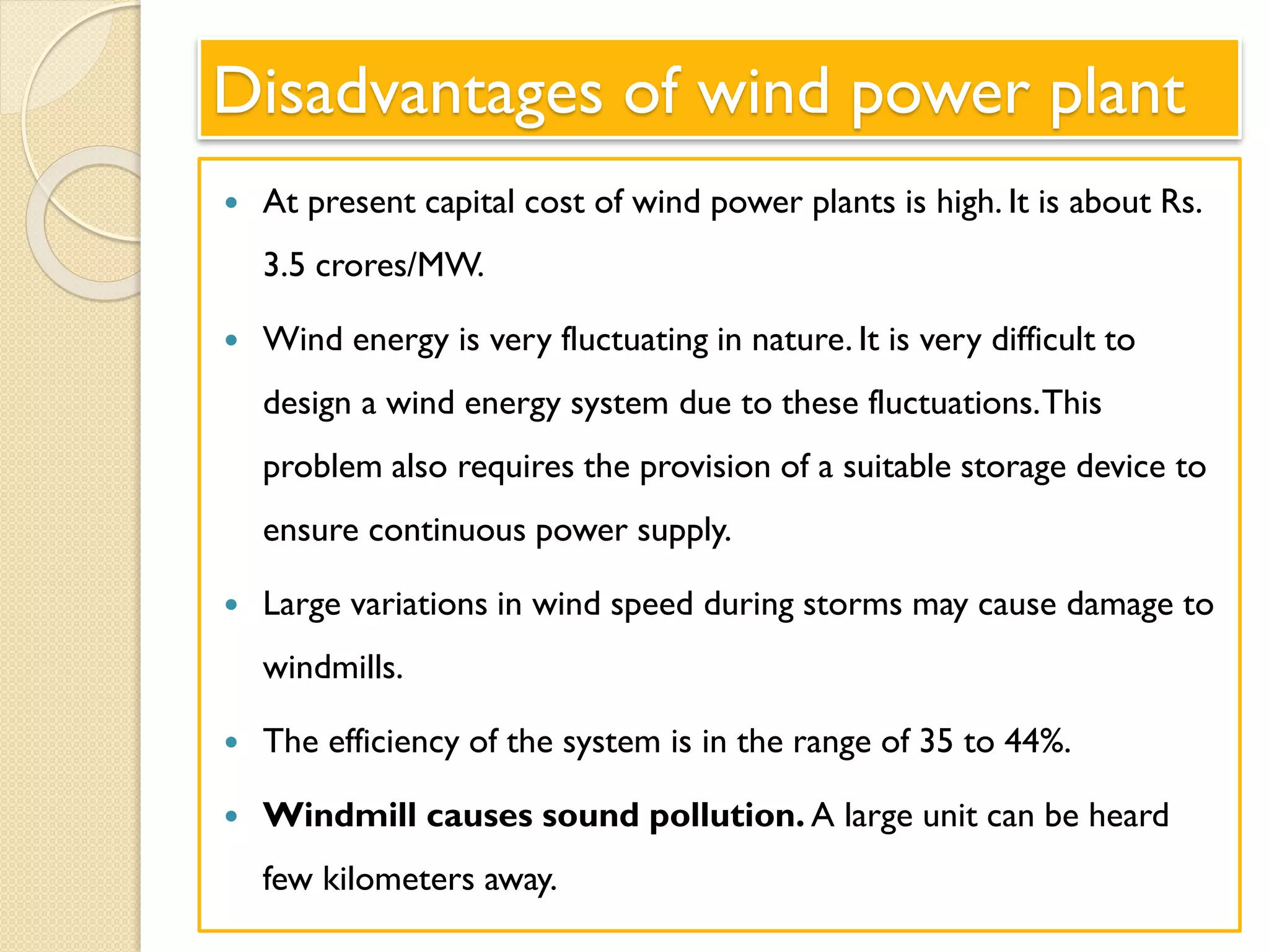 Disadvantages of wind power plant
 At present capital cost of wind power plants is high. It is about Rs.
3.5 crores/MW.
 Wind energy is very fluctuating in nature. It is very difficult to
design a wind energy system due to these fluctuations.This
problem also requires the provision of a suitable storage device to
ensure continuous power supply.
 Large variations in wind speed during storms may cause damage to
windmills.
 The efficiency of the system is in the range of 35 to 44%.
 Windmill causes sound pollution. A large unit can be heard
few kilometers away.
 