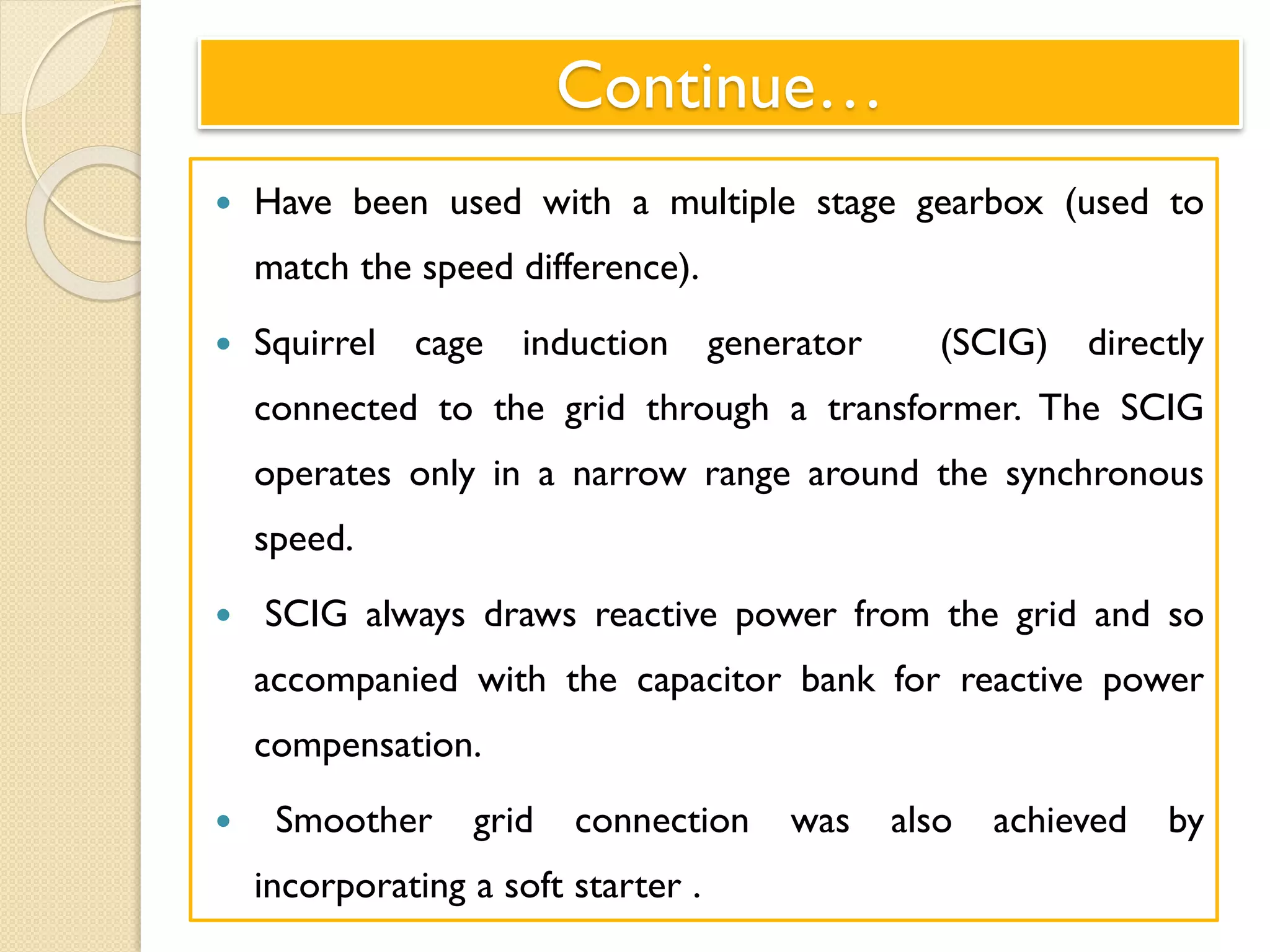 Continue…
 Have been used with a multiple stage gearbox (used to
match the speed difference).
 Squirrel cage induction generator (SCIG) directly
connected to the grid through a transformer. The SCIG
operates only in a narrow range around the synchronous
speed.
 SCIG always draws reactive power from the grid and so
accompanied with the capacitor bank for reactive power
compensation.
 Smoother grid connection was also achieved by
incorporating a soft starter .
 