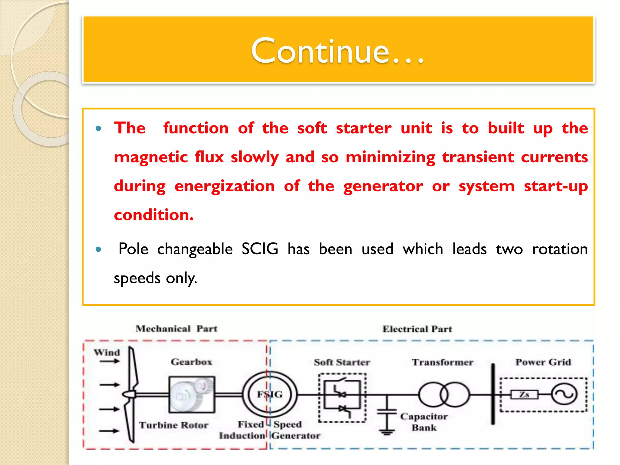 Continue…
 The function of the soft starter unit is to built up the
magnetic flux slowly and so minimizing transient currents
during energization of the generator or system start-up
condition.
 Pole changeable SCIG has been used which leads two rotation
speeds only.
 