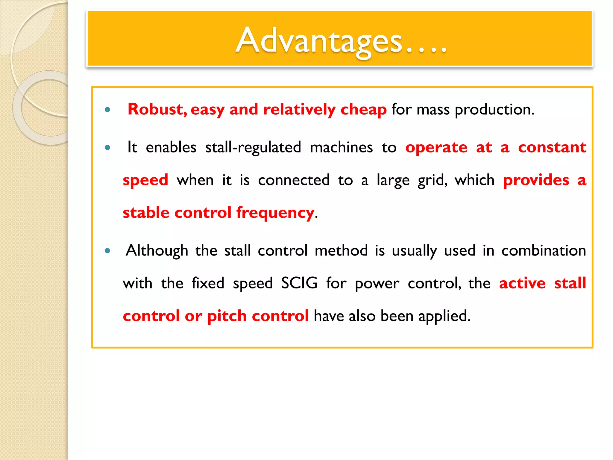 Advantages….
 Robust, easy and relatively cheap for mass production.
 It enables stall-regulated machines to operate at a constant
speed when it is connected to a large grid, which provides a
stable control frequency.
 Although the stall control method is usually used in combination
with the fixed speed SCIG for power control, the active stall
control or pitch control have also been applied.
 