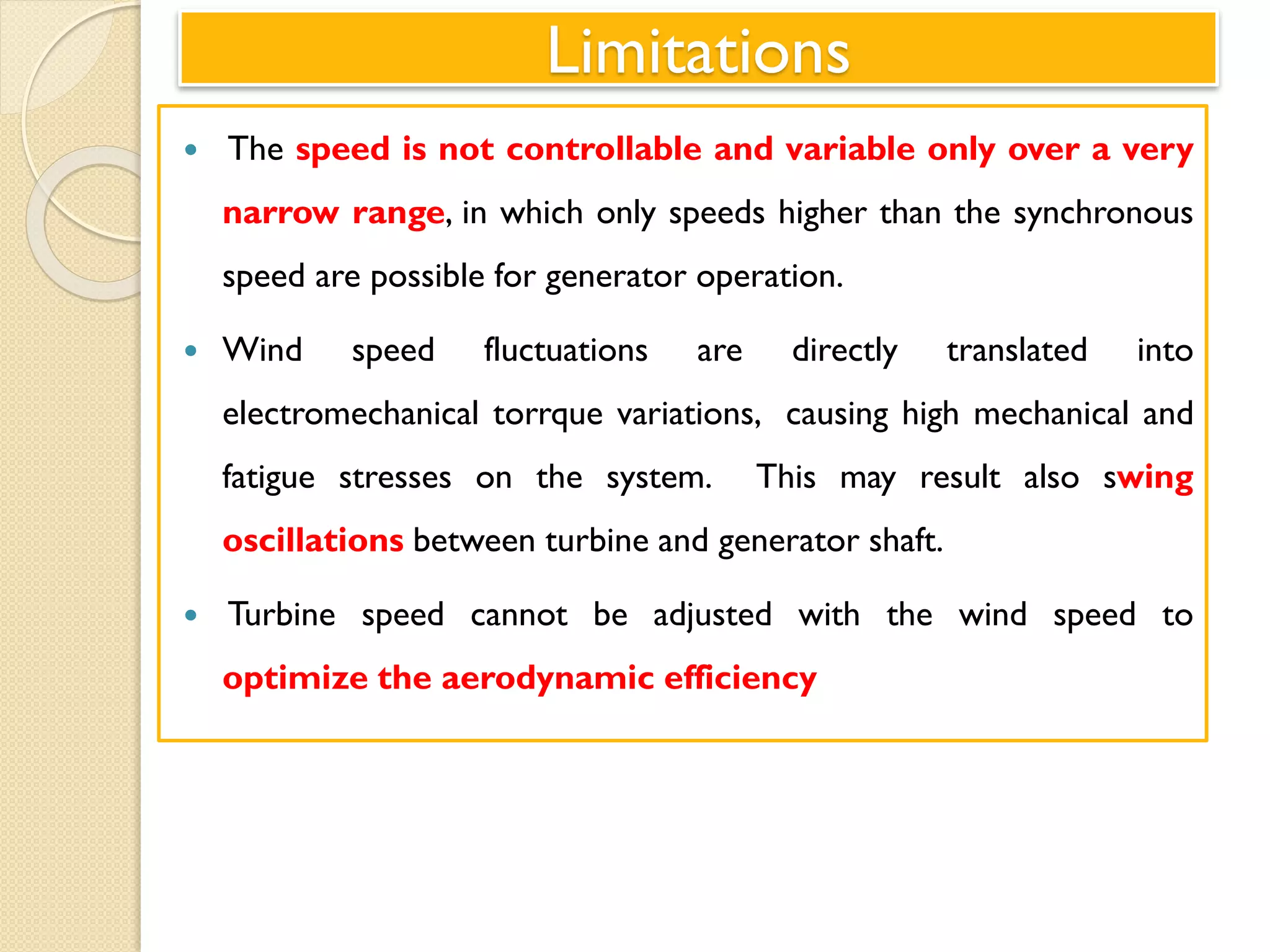 Limitations
 The speed is not controllable and variable only over a very
narrow range, in which only speeds higher than the synchronous
speed are possible for generator operation.
 Wind speed fluctuations are directly translated into
electromechanical torrque variations, causing high mechanical and
fatigue stresses on the system. This may result also swing
oscillations between turbine and generator shaft.
 Turbine speed cannot be adjusted with the wind speed to
optimize the aerodynamic efficiency
 