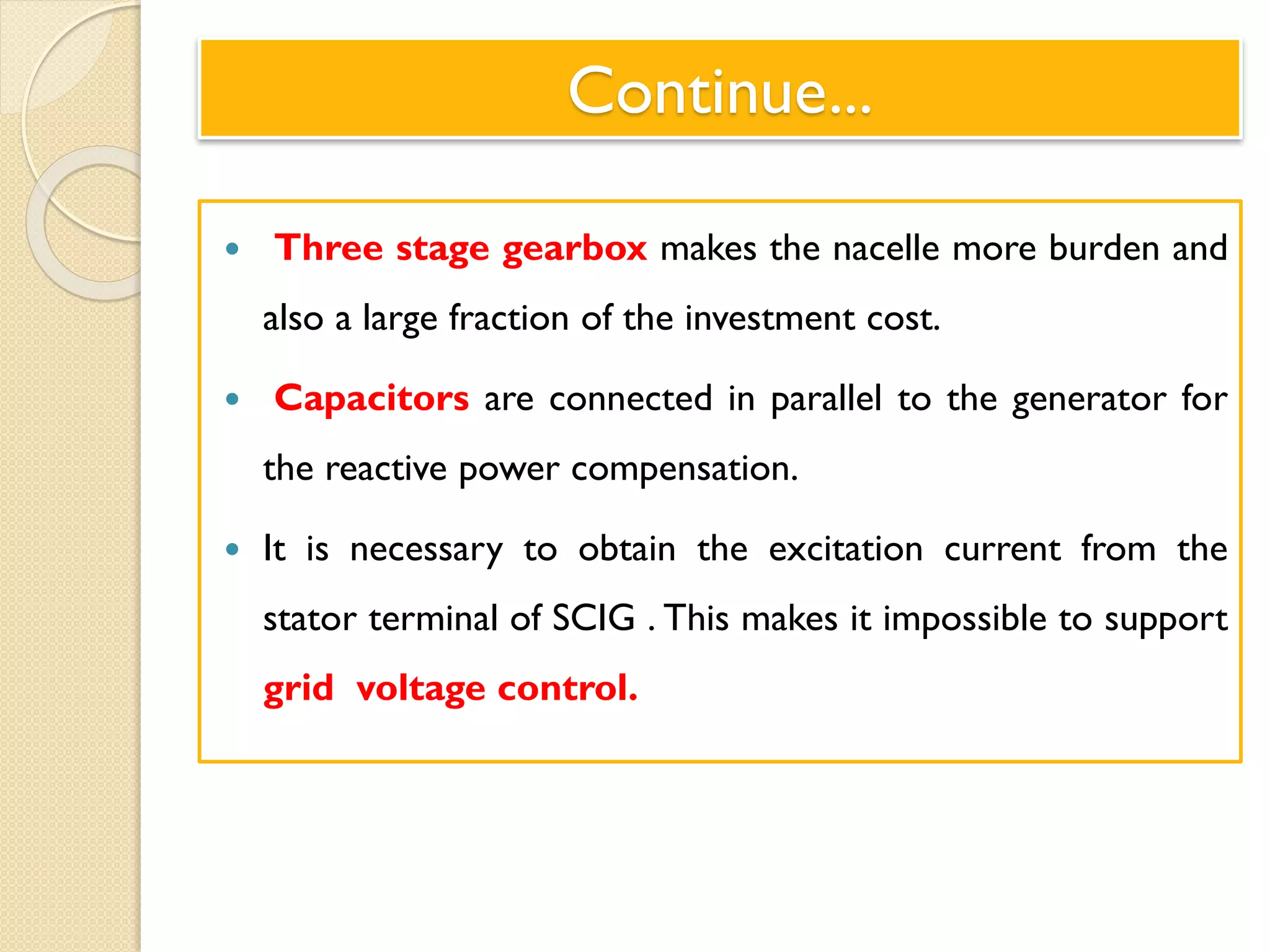 Continue...
 Three stage gearbox makes the nacelle more burden and
also a large fraction of the investment cost.
 Capacitors are connected in parallel to the generator for
the reactive power compensation.
 It is necessary to obtain the excitation current from the
stator terminal of SCIG . This makes it impossible to support
grid voltage control.
 