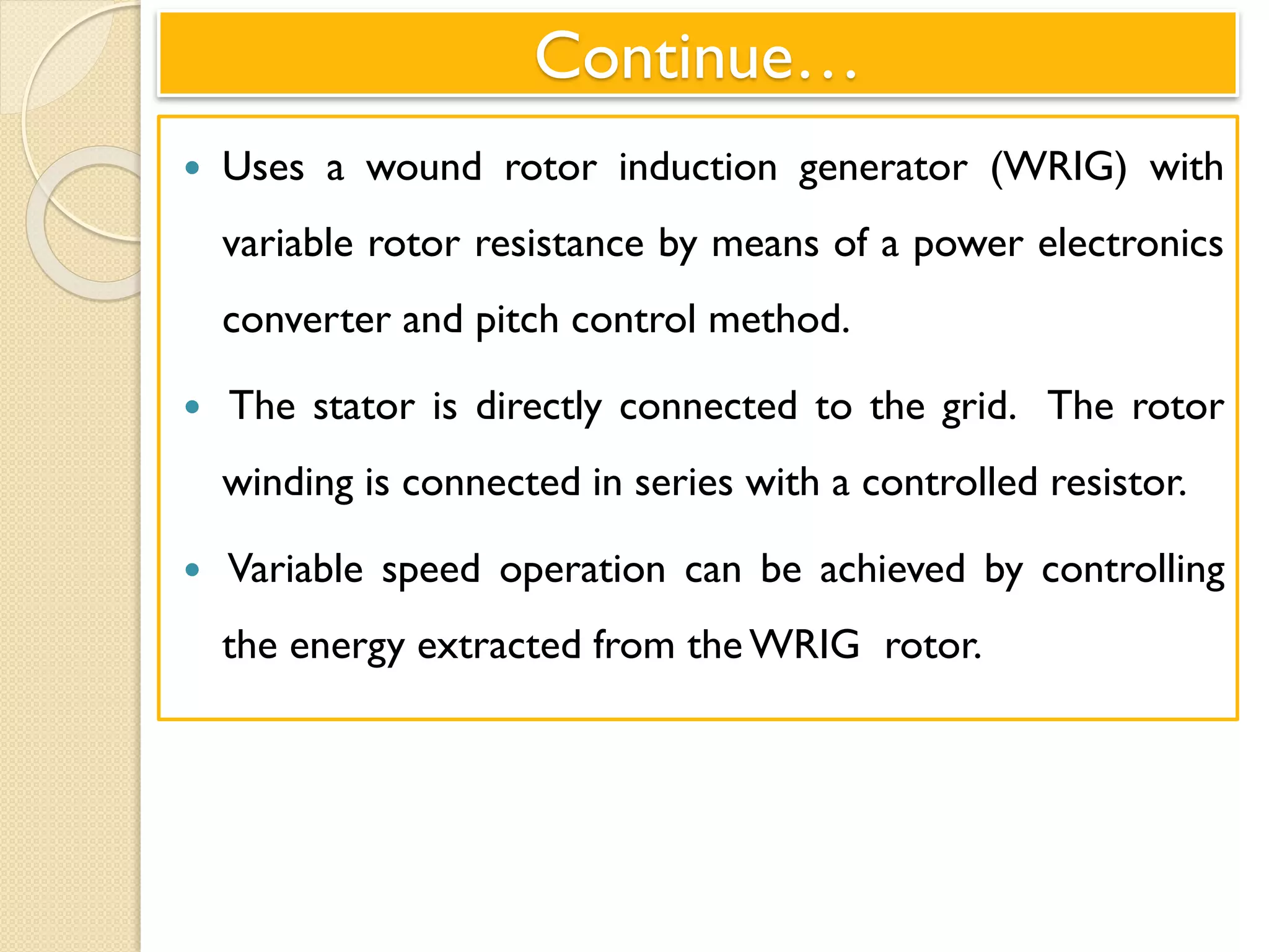 Continue…
 Uses a wound rotor induction generator (WRIG) with
variable rotor resistance by means of a power electronics
converter and pitch control method.
 The stator is directly connected to the grid. The rotor
winding is connected in series with a controlled resistor.
 Variable speed operation can be achieved by controlling
the energy extracted from the WRIG rotor.
 