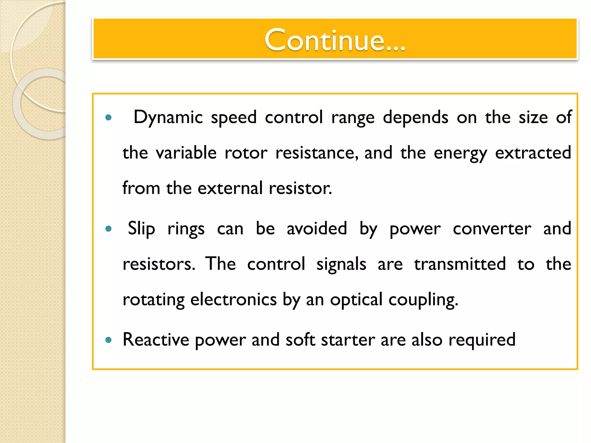 Continue...
 Dynamic speed control range depends on the size of
the variable rotor resistance, and the energy extracted
from the external resistor.
 Slip rings can be avoided by power converter and
resistors. The control signals are transmitted to the
rotating electronics by an optical coupling.
 Reactive power and soft starter are also required
 