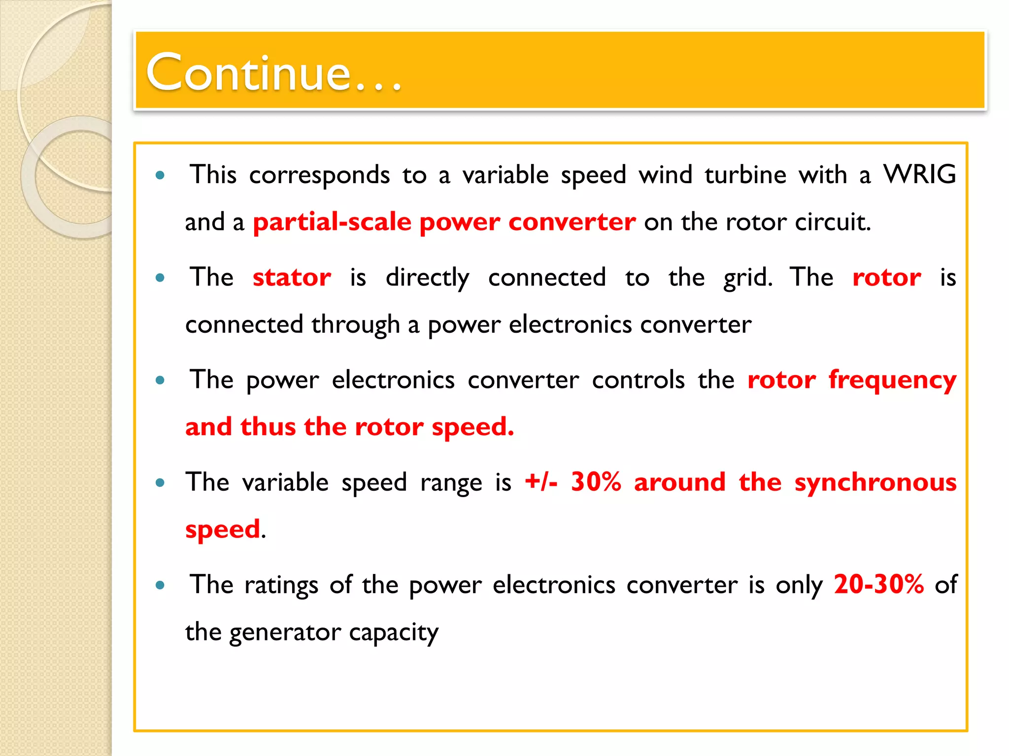 Continue…
 This corresponds to a variable speed wind turbine with a WRIG
and a partial-scale power converter on the rotor circuit.
 The stator is directly connected to the grid. The rotor is
connected through a power electronics converter
 The power electronics converter controls the rotor frequency
and thus the rotor speed.
 The variable speed range is +/- 30% around the synchronous
speed.
 The ratings of the power electronics converter is only 20-30% of
the generator capacity
 
