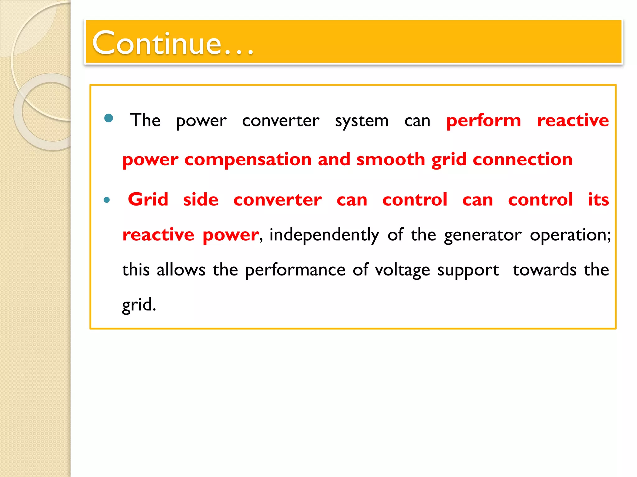 Continue…
 The power converter system can perform reactive
power compensation and smooth grid connection
 Grid side converter can control can control its
reactive power, independently of the generator operation;
this allows the performance of voltage support towards the
grid.
 