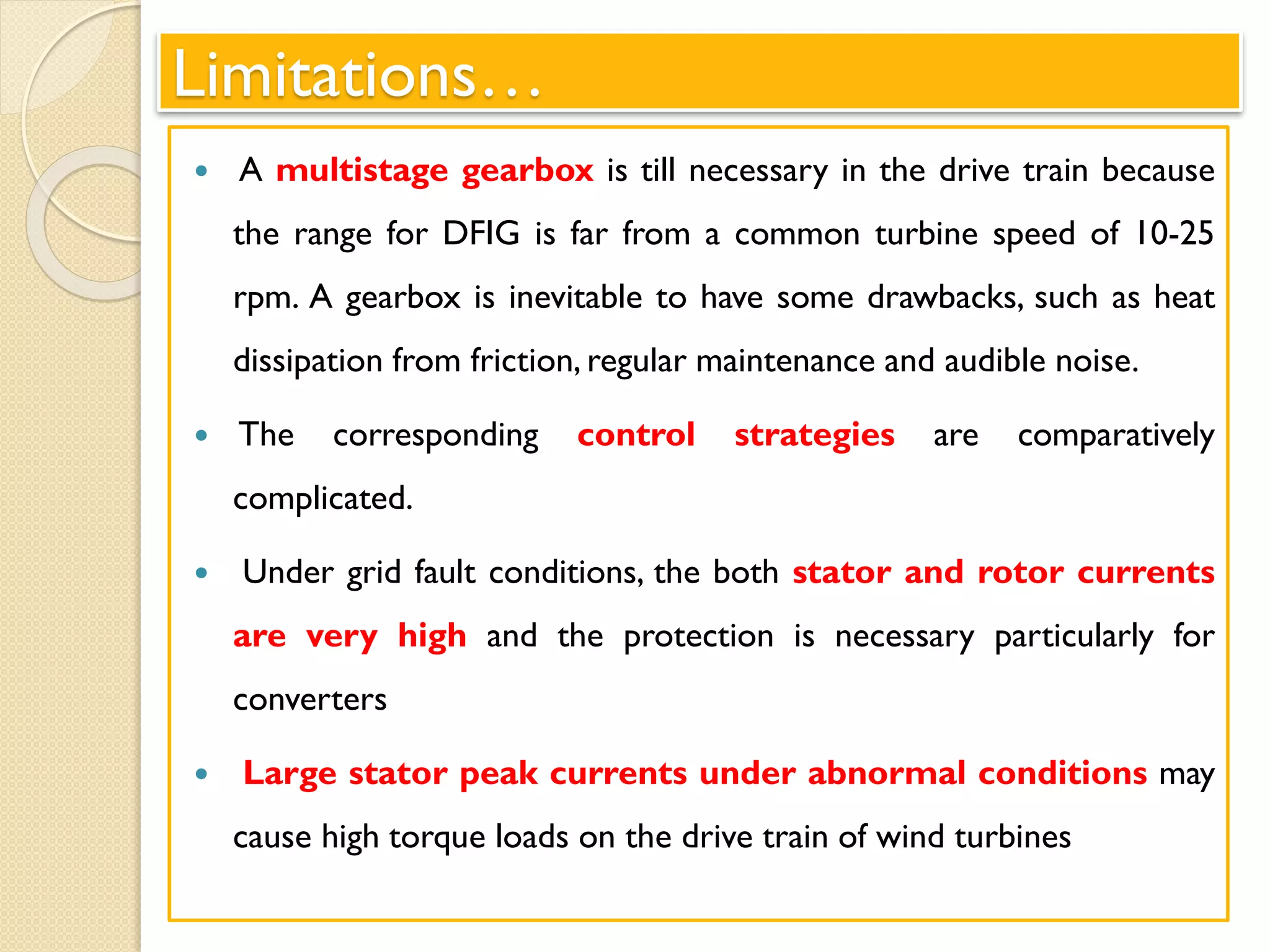 Limitations…
 A multistage gearbox is till necessary in the drive train because
the range for DFIG is far from a common turbine speed of 10-25
rpm. A gearbox is inevitable to have some drawbacks, such as heat
dissipation from friction, regular maintenance and audible noise.
 The corresponding control strategies are comparatively
complicated.
 Under grid fault conditions, the both stator and rotor currents
are very high and the protection is necessary particularly for
converters
 Large stator peak currents under abnormal conditions may
cause high torque loads on the drive train of wind turbines
 