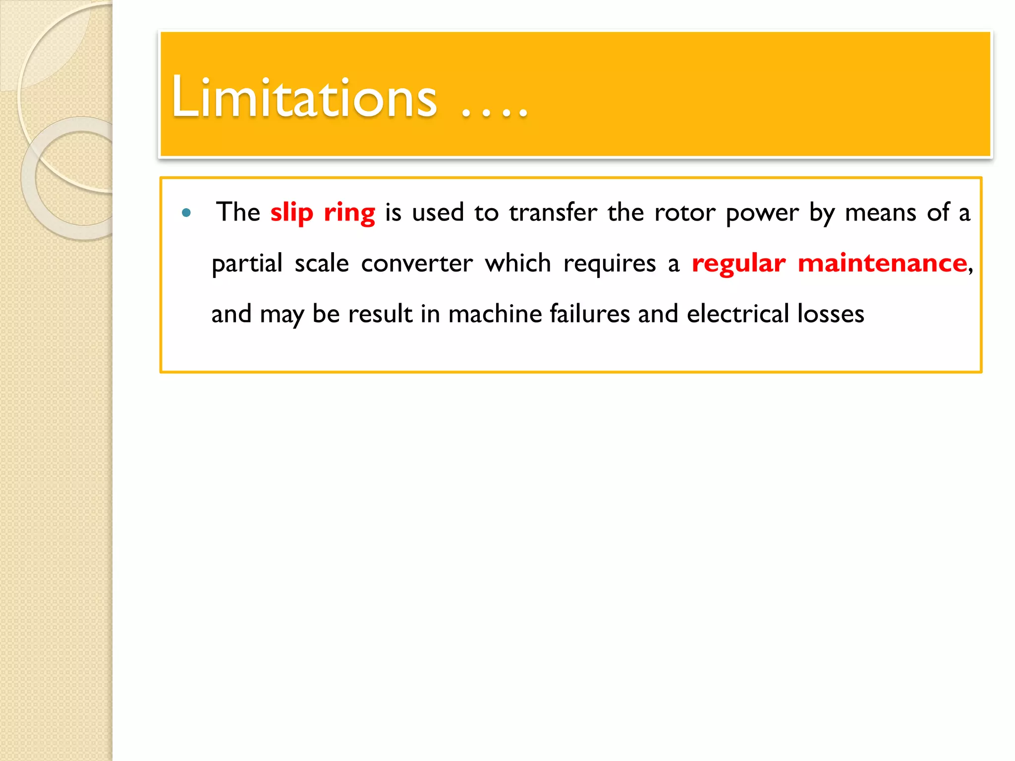 Limitations ….
 The slip ring is used to transfer the rotor power by means of a
partial scale converter which requires a regular maintenance,
and may be result in machine failures and electrical losses
 