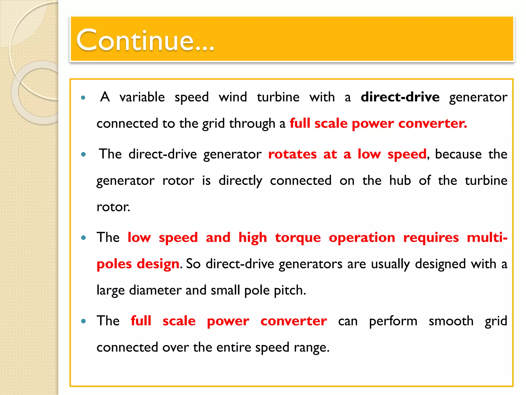  A variable speed wind turbine with a direct-drive generator
connected to the grid through a full scale power converter.
 The direct-drive generator rotates at a low speed, because the
generator rotor is directly connected on the hub of the turbine
rotor.
 The low speed and high torque operation requires multi-
poles design. So direct-drive generators are usually designed with a
large diameter and small pole pitch.
 The full scale power converter can perform smooth grid
connected over the entire speed range.
Continue...
 