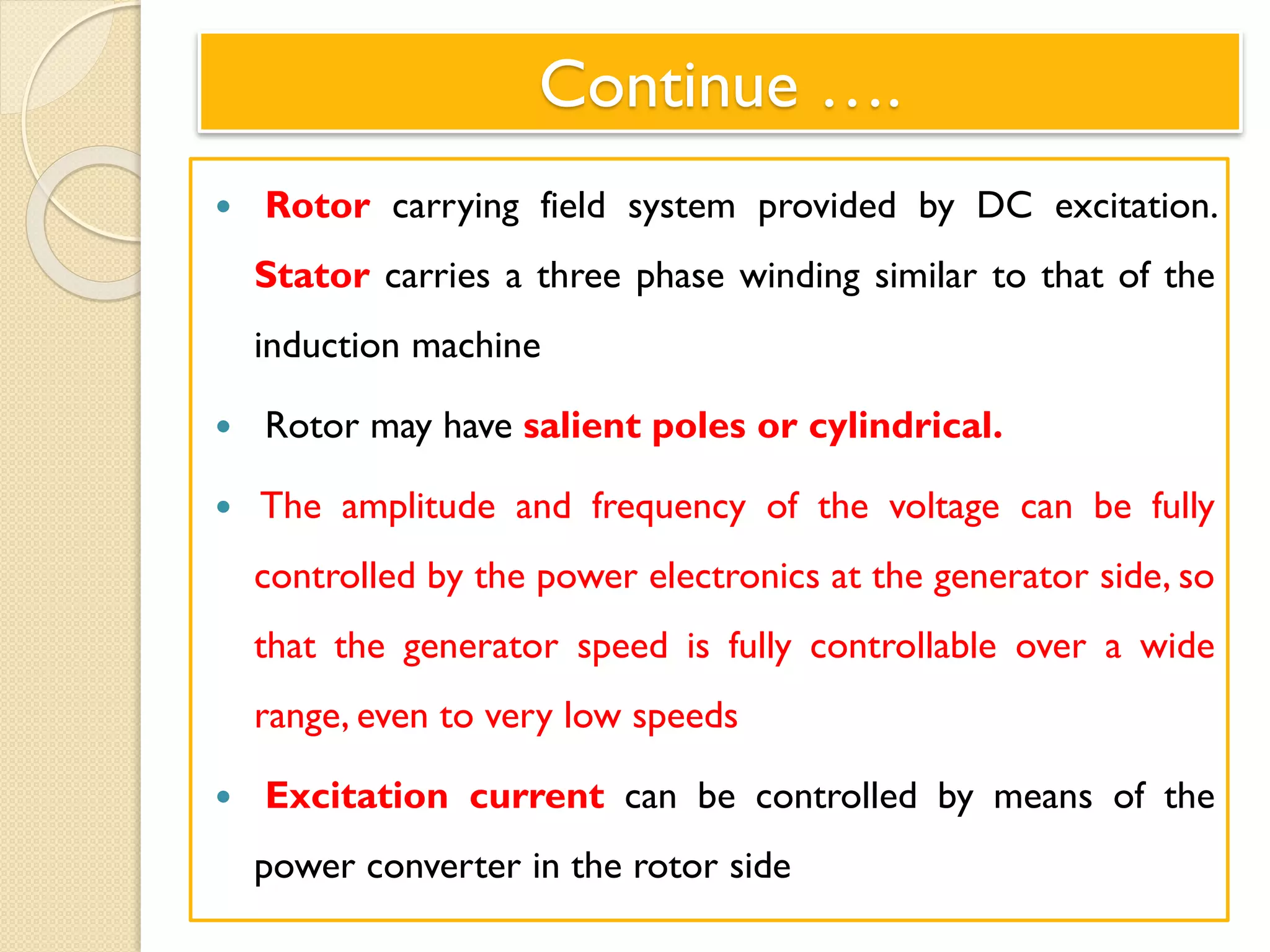 Continue ….
 Rotor carrying field system provided by DC excitation.
Stator carries a three phase winding similar to that of the
induction machine
 Rotor may have salient poles or cylindrical.
 The amplitude and frequency of the voltage can be fully
controlled by the power electronics at the generator side, so
that the generator speed is fully controllable over a wide
range, even to very low speeds
 Excitation current can be controlled by means of the
power converter in the rotor side
 
