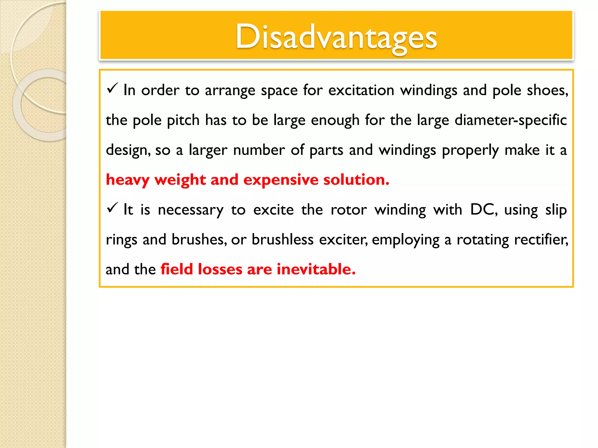 Disadvantages
 In order to arrange space for excitation windings and pole shoes,
the pole pitch has to be large enough for the large diameter-specific
design, so a larger number of parts and windings properly make it a
heavy weight and expensive solution.
 It is necessary to excite the rotor winding with DC, using slip
rings and brushes, or brushless exciter, employing a rotating rectifier,
and the field losses are inevitable.
 