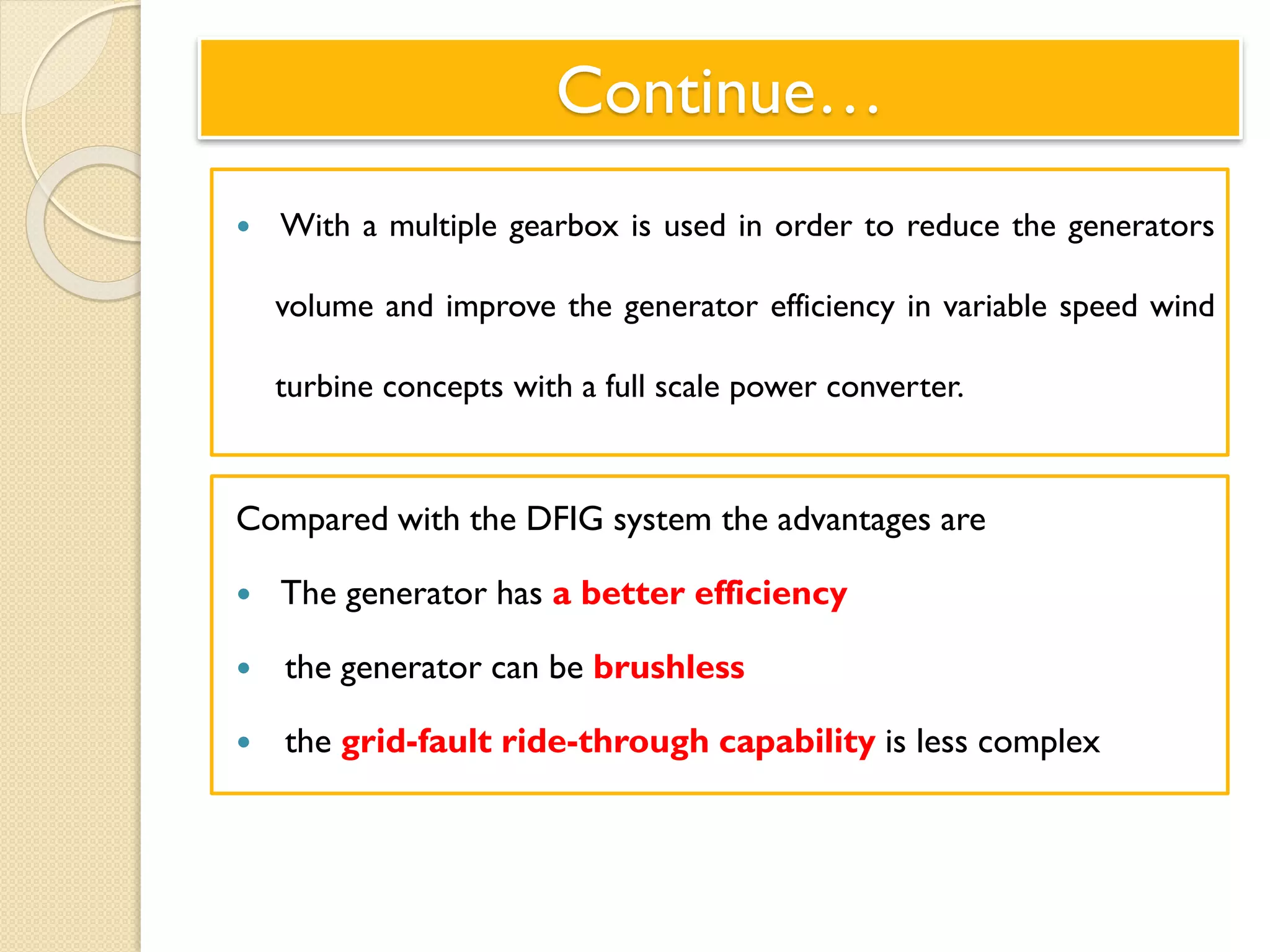 Continue…
 With a multiple gearbox is used in order to reduce the generators
volume and improve the generator efficiency in variable speed wind
turbine concepts with a full scale power converter.
Compared with the DFIG system the advantages are
 The generator has a better efficiency
 the generator can be brushless
 the grid-fault ride-through capability is less complex
 